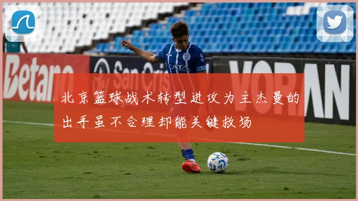 北京篮球战术转型进攻为主杰曼的出手虽不合理却能关键救场