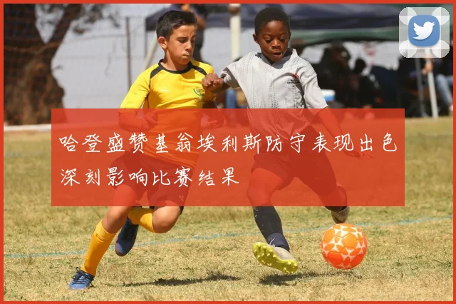 哈登盛赞基翁埃利斯防守表现出色深刻影响比赛结果