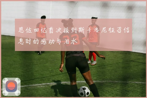 恩佐回忆首次接到斯卡洛尼征召信息时的感动与泪水