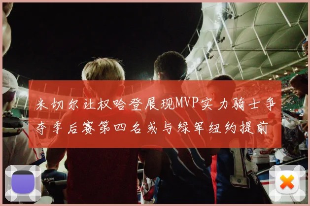 米切尔让权哈登展现MVP实力骑士争夺季后赛第四名或与绿军纽约提前交锋