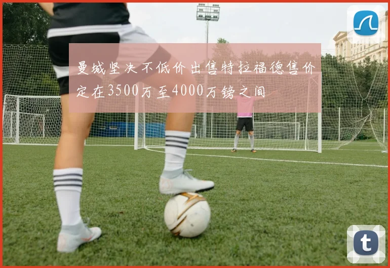 曼城坚决不低价出售特拉福德售价定在3500万至4000万镑之间