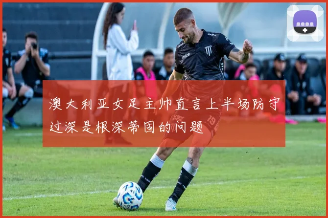 澳大利亚女足主帅直言上半场防守过深是根深蒂固的问题