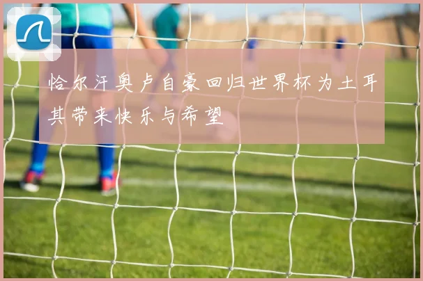 恰尔汗奥卢自豪回归世界杯为土耳其带来快乐与希望