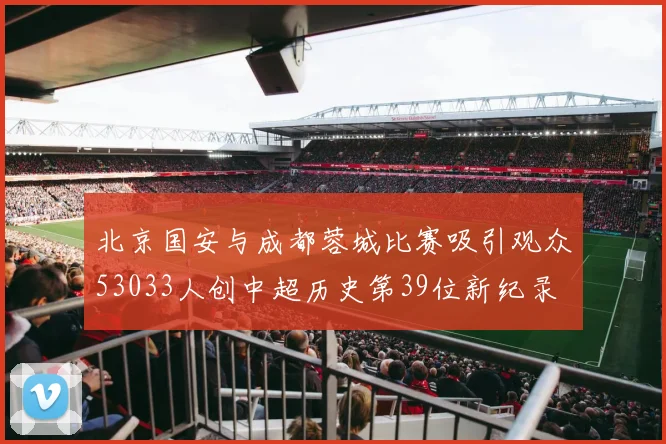 北京国安与成都蓉城比赛吸引观众53033人创中超历史第39位新纪录