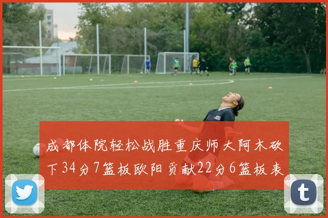成都体院轻松战胜重庆师大阿木砍下34分7篮板欧阳贡献22分6篮板表现出色