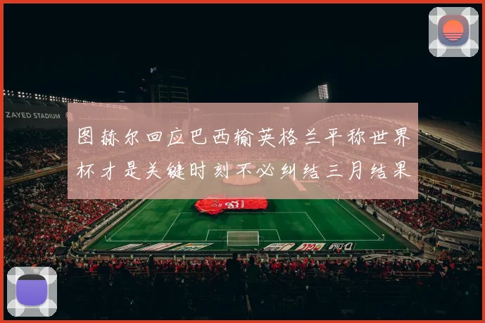 图赫尔回应巴西输英格兰平称世界杯才是关键时刻不必纠结三月结果