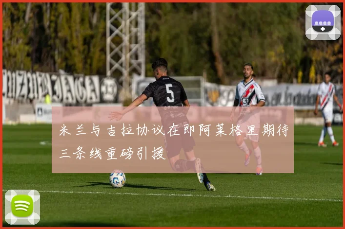 米兰与吉拉协议在即阿莱格里期待三条线重磅引援